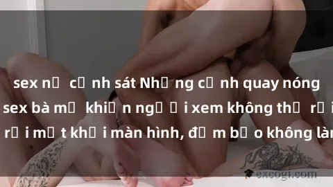sex nữ cảnh sát Những cảnh quay nóng bỏng trong phim sex bà mẹ khiến người xem không thể rời mắt khỏi màn hình, đảm bảo không làm bạn thất vọng!