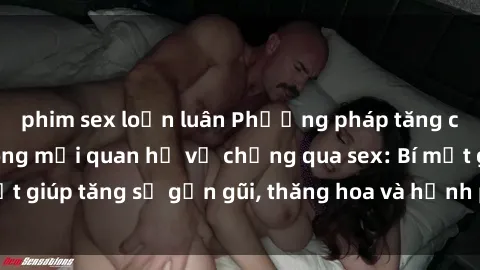 phim sex loạn luân Phương pháp tăng cường gắn kết trong mối quan hệ vợ chồng qua sex: Bí mật giúp tăng sự gần gũi, thăng hoa và hạnh phúc cho cặp đôi