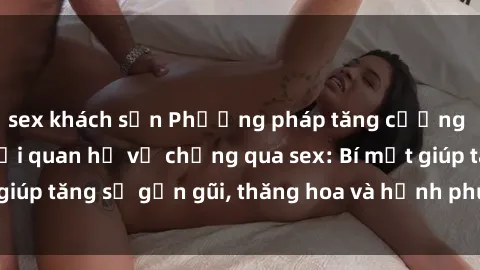 sex khách sạn Phương pháp tăng cường gắn kết trong mối quan hệ vợ chồng qua sex: Bí mật giúp tăng sự gần gũi, thăng hoa và hạnh phúc cho cặp đôi