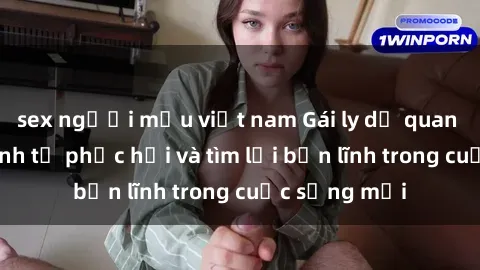 sex người mẫu việt nam Gái ly dị quan hệ: Hành trình tự phục hồi và tìm lại bản lĩnh trong cuộc sống mới
