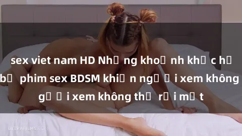 sex viet nam HD Những khoảnh khắc hấp dẫn trong bộ phim sex BDSM khiến người xem không thể rời mắt