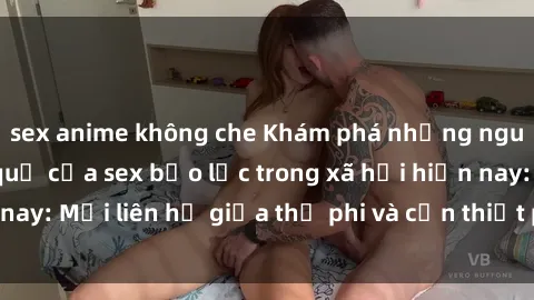sex anime không che Khám phá những nguyên nhân và hậu quả của sex bạo lực trong xã hội hiện nay: Mối liên hệ giữa thị phi và cần thiết phải ngăn chặn.