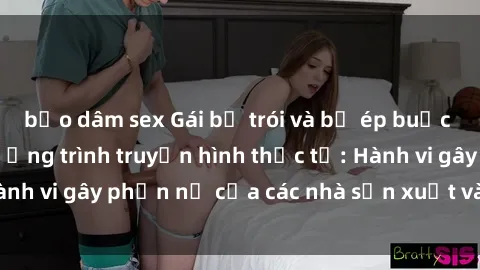 bạo dâm sex Gái bị trói và bị ép buộc làm tình trong chương trình truyền hình thực tế: Hành vi gây phẫn nộ của các nhà sản xuất và người xem.