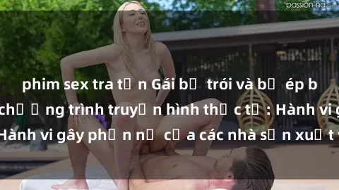 phim sex tra tấn Gái bị trói và bị ép buộc làm tình trong chương trình truyền hình thực tế: Hành vi gây phẫn nộ của các nhà sản xuất và người xem.