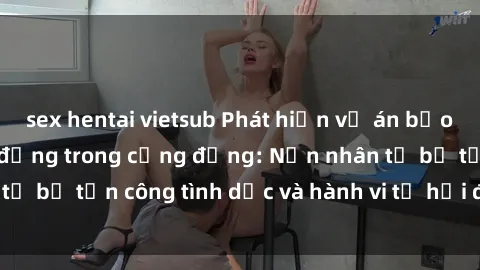 sex hentai vietsub Phát hiện vụ án bạo dâm sex gây chấn động trong cộng đồng: Nạn nhân tố bị tấn công tình dục và hành vi tệ hại được tiết lộ