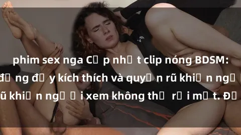 phim sex nga Cập nhật clip nóng BDSM: Những pha hành động đầy kích thích và quyến rũ khiến người xem không thể rời mắt. Đừng bỏ lỡ!