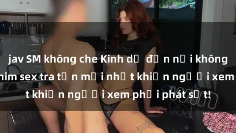jav SM không che Kinh dị đến nỗi không thể tin nổi: Phim sex tra tấn mới nhất khiến người xem phải phát sốt!