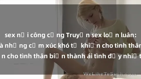 sex nơi công cộng Truyện sex loạn luân: Bí mật gia đình và những cảm xúc khó tả khiến cho tình thân biến thành ái tình đầy nhiệt huyết
