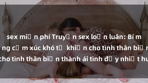 sex miễn phí Truyện sex loạn luân: Bí mật gia đình và những cảm xúc khó tả khiến cho tình thân biến thành ái tình đầy nhiệt huyết