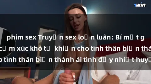 phim sex Truyện sex loạn luân: Bí mật gia đình và những cảm xúc khó tả khiến cho tình thân biến thành ái tình đầy nhiệt huyết