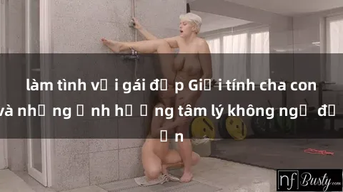 làm tình với gái đẹp Giới tính cha con và những ảnh hưởng tâm lý không ngờ đến