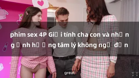 phim sex 4P Giới tính cha con và những ảnh hưởng tâm lý không ngờ đến