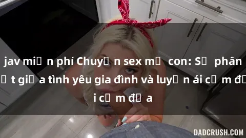 jav miễn phí Chuyện sex mẹ con: Sự phân biệt giữa tình yêu gia đình và luyến ái cấm địa