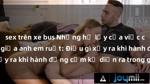 sex trên xe bus Những hệ lụy của việc có quan hệ tình dục giữa anh em ruột: Điều gì xảy ra khi hành động cấm kỵ diễn ra trong gia đình?