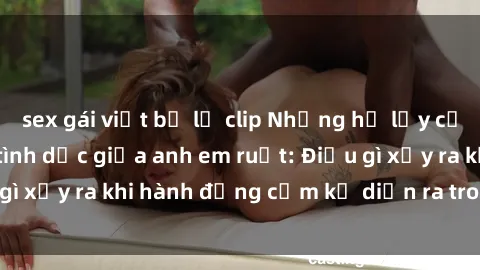 sex gái việt bị lộ clip Những hệ lụy của việc có quan hệ tình dục giữa anh em ruột: Điều gì xảy ra khi hành động cấm kỵ diễn ra trong gia đình?