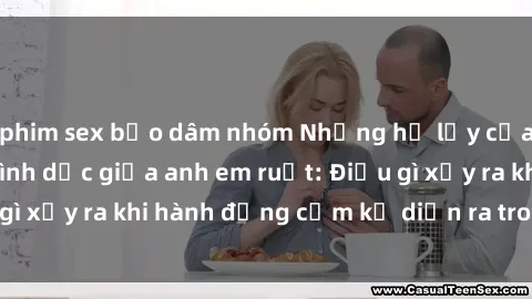 phim sex bạo dâm nhóm Những hệ lụy của việc có quan hệ tình dục giữa anh em ruột: Điều gì xảy ra khi hành động cấm kỵ diễn ra trong gia đình?
