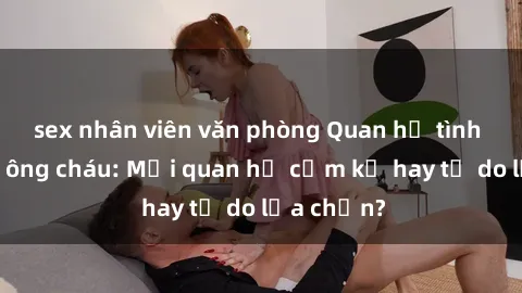 sex nhân viên văn phòng Quan hệ tình dục giữa ông cháu: Mối quan hệ cấm kỵ hay tự do lựa chọn?