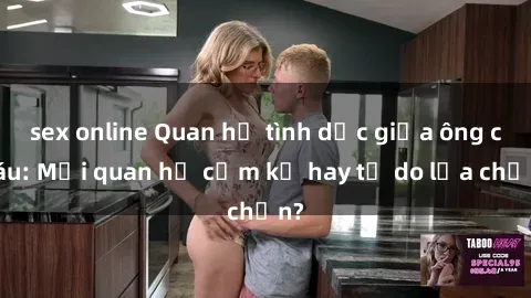 sex online Quan hệ tình dục giữa ông cháu: Mối quan hệ cấm kỵ hay tự do lựa chọn?