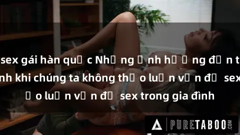 sex gái hàn quốc Những ảnh hưởng đến tình cảm gia đình khi chúng ta không thảo luận vấn đề sex trong gia đình