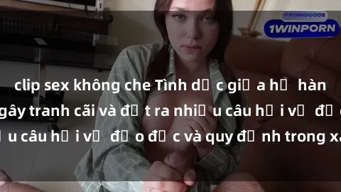 clip sex không che Tình dục giữa họ hàng: Những sự kiện gây tranh cãi và đặt ra nhiều câu hỏi về đạo đức và quy định trong xã hội.