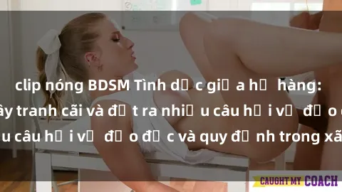 clip nóng BDSM Tình dục giữa họ hàng: Những sự kiện gây tranh cãi và đặt ra nhiều câu hỏi về đạo đức và quy định trong xã hội.