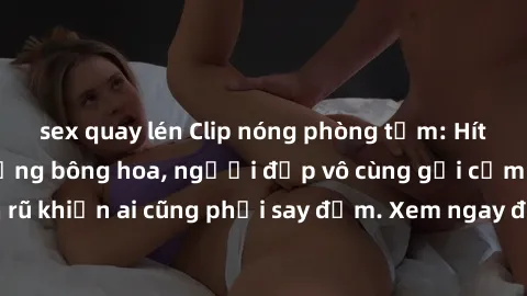 sex quay lén Clip nóng phòng tắm: Hít thở nồng nàn hương bông hoa, người đẹp vô cùng gợi cảm và quyến rũ khiến ai cũng phải say đắm. Xem ngay để trải nghiệm điều đặc biệt!