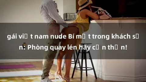 gái việt nam nude Bí mật trong khách sạn: Phòng quay lén hãy cẩn thận!