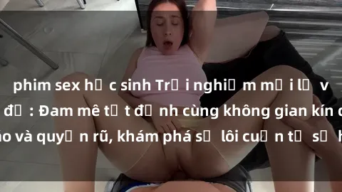 phim sex học sinh Trải nghiệm mới lạ với sex phòng thay đồ: Đam mê tột đỉnh cùng không gian kín đáo và quyến rũ, khám phá sự lôi cuốn từ sự hấp dẫn của nơi này.