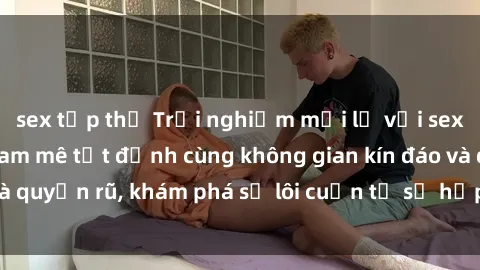 sex tập thể Trải nghiệm mới lạ với sex phòng thay đồ: Đam mê tột đỉnh cùng không gian kín đáo và quyến rũ, khám phá sự lôi cuốn từ sự hấp dẫn của nơi này.