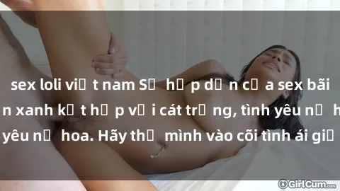sex loli việt nam Sự hấp dẫn của sex bãi biển: Khi sóng biển xanh kết hợp với cát trắng, tình yêu nở hoa. Hãy thả mình vào cõi tình ái giữa sóng biển!