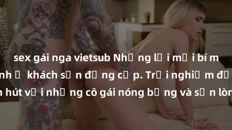 sex gái nga vietsub Những lời mời bí mật: Gái Việt làm tình ở khách sạn đẳng cấp. Trải nghiệm độc đáo và cuốn hút với những cô gái nóng bỏng và sẵn lòng thỏa mãn mọi nhu cầu của bạn.