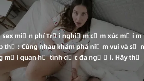 sex miễn phí Trải nghiệm cảm xúc mới mẻ với làm tình tập thể: Cùng nhau khám phá niềm vui và sự mãnh liệt trong mối quan hệ tình dục đa người. Hãy thử ngay để biết cảm giác thú vị này!