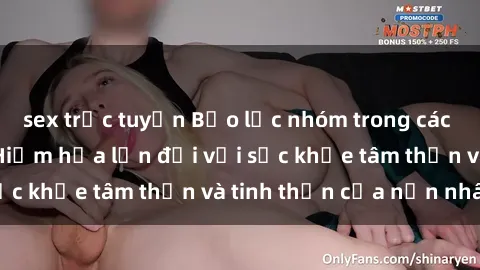 sex trực tuyến Bạo lực nhóm trong các hành vi tình dục: Hiểm họa lớn đối với sức khỏe tâm thần và tinh thần của nạn nhân.