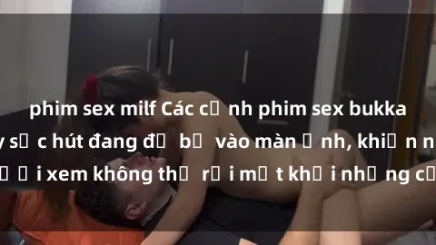 phim sex milf Các cảnh phim sex bukkake hấp dẫn và đầy sức hút đang đổ bộ vào màn ảnh, khiến người xem không thể rời mắt khỏi những cảnh quay đầy kích thích.