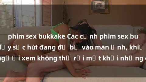 phim sex bukkake Các cảnh phim sex bukkake hấp dẫn và đầy sức hút đang đổ bộ vào màn ảnh, khiến người xem không thể rời mắt khỏi những cảnh quay đầy kích thích.