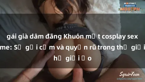 gái già dâm đãng Khuôn mặt cosplay sex anime: Sự gợi cảm và quyến rũ trong thế giới ảo