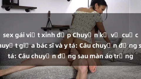 sex gái việt xinh đẹp Chuyện kể về cuộc tình đầy nhiệt huyết giữa bác sĩ và y tá: Câu chuyện đằng sau màn áo trắng