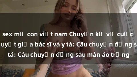 sex mẹ con việt nam Chuyện kể về cuộc tình đầy nhiệt huyết giữa bác sĩ và y tá: Câu chuyện đằng sau màn áo trắng