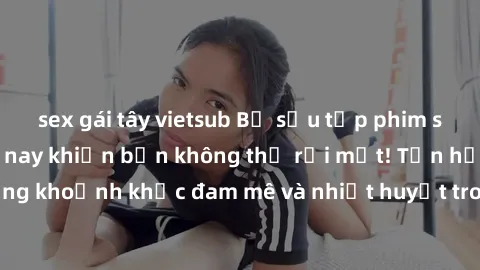 sex gái tây vietsub Bộ sưu tập phim sex Mỹ hot nhất năm nay khiến bạn không thể rời mắt! Tận hưởng những khoảnh khắc đam mê và nhiệt huyết trong các tác phẩm nóng bỏng này!