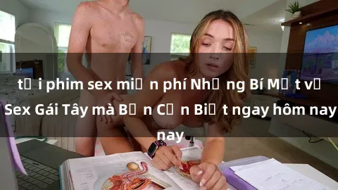 tải phim sex miễn phí Những Bí Mật về Sex Gái Tây mà Bạn Cần Biết ngay hôm nay
