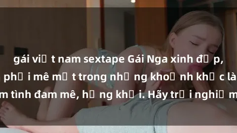gái việt nam sextape Gái Nga xinh đẹp, tài năng khiến bạn phải mê mệt trong những khoảnh khắc làm tình đam mê, hứng khởi. Hãy trải nghiệm cùng họ ngay hôm nay!
