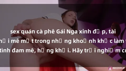 sex quán cà phê Gái Nga xinh đẹp, tài năng khiến bạn phải mê mệt trong những khoảnh khắc làm tình đam mê, hứng khởi. Hãy trải nghiệm cùng họ ngay hôm nay!
