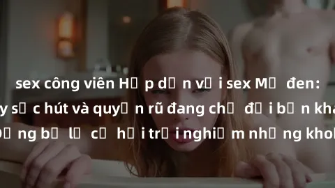 sex công viên Hấp dẫn với sex Mỹ đen: Những bí mật đầy sức hút và quyến rũ đang chờ đợi bạn khám phá! Đừng bỏ lỡ cơ hội trải nghiệm những khoảnh khắc mãnh liệt và đam mê!