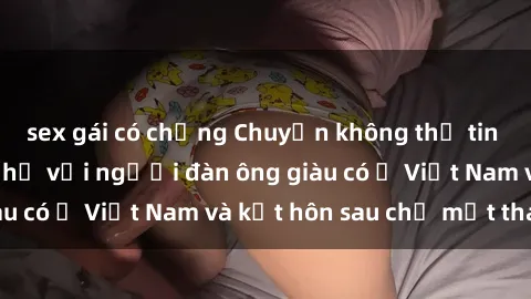 sex gái có chồng Chuyện không thể tin nổi: Gái Tây quan hệ với người đàn ông giàu có ở Việt Nam và kết hôn sau chỉ một tháng