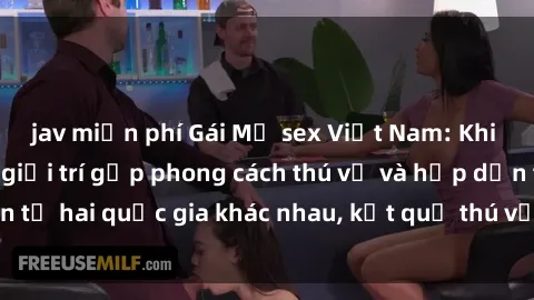 jav miễn phí Gái Mỹ sex Việt Nam: Khi nền công nghiệp giải trí gặp phong cách thú vị và hấp dẫn từ hai quốc gia khác nhau, kết quả thú vị không thể bỏ qua.
