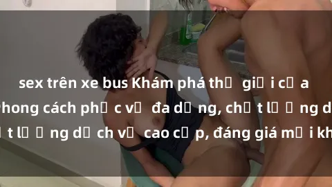 sex trên xe bus Khám phá thế giới của gái gọi Việt Nam: Phong cách phục vụ đa dạng, chất lượng dịch vụ cao cấp, đáng giá mọi khoản chi phí