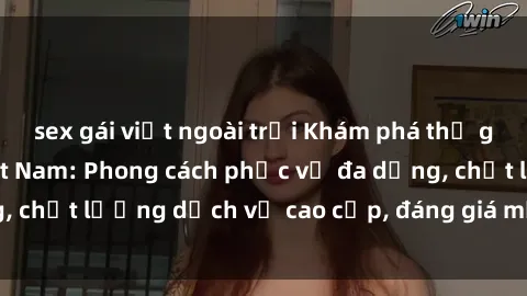 sex gái việt ngoài trời Khám phá thế giới của gái gọi Việt Nam: Phong cách phục vụ đa dạng, chất lượng dịch vụ cao cấp, đáng giá mọi khoản chi phí
