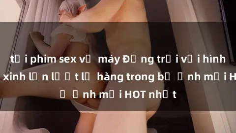 tải phim sex về máy Động trời với hình ảnh gái xinh lần lượt lộ hàng trong bộ ảnh mới HOT nhất
