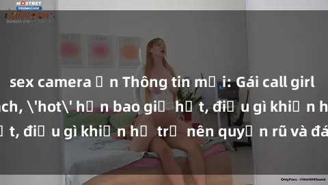 sex camera ẩn Thông tin mới: Gái call girl Việt Nam đắt khách, 'hot' hơn bao giờ hết, điều gì khiến họ trở nên quyến rũ và đáng chú ý?