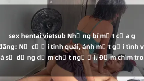 sex hentai vietsub Những bí mật của gái Việt Nam dâm đãng: Nụ cười tinh quái, ánh mắt gợi tình và sự dụng dẫm chết người. Đắm chìm trong vòng xoay đam mê!